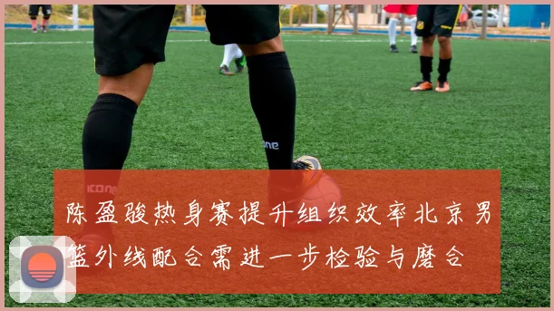 陈盈骏热身赛提升组织效率北京男篮外线配合需进一步检验与磨合