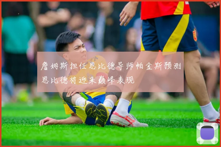 詹姆斯担任恩比德导师帕金斯预测恩比德将迎来巅峰表现